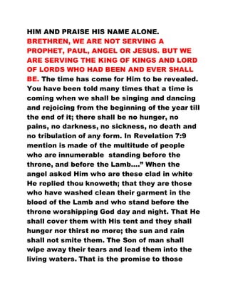 HIM AND PRAISE HIS NAME ALONE.
BRETHREN, WE ARE NOT SERVING A
PROPHET, PAUL, ANGEL OR JESUS. BUT WE
ARE SERVING THE KING OF KINGS AND LORD
OF LORDS WHO HAD BEEN AND EVER SHALL
BE. The time has come for Him to be revealed.
You have been told many times that a time is
coming when we shall be singing and dancing
and rejoicing from the beginning of the year till
the end of it; there shall be no hunger, no
pains, no darkness, no sickness, no death and
no tribulation of any form. In Revelation 7:9
mention is made of the multitude of people
who are innumerable standing before the
throne, and before the Lamb....” When the
angel asked Him who are these clad in white
He replied thou knoweth; that they are those
who have washed clean their garment in the
blood of the Lamb and who stand before the
throne worshipping God day and night. That He
shall cover them with His tent and they shall
hunger nor thirst no more; the sun and rain
shall not smite them. The Son of man shall
wipe away their tears and lead them into the
living waters. That is the promise to those
 