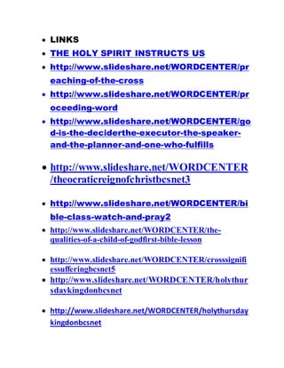  LINKS
 THE HOLY SPIRIT INSTRUCTS US
 http://www.slideshare.net/WORDCENTER/pr
eaching-of-the-cross
 http://www.slideshare.net/WORDCENTER/pr
oceeding-word
 http://www.slideshare.net/WORDCENTER/go
d-is-the-deciderthe-executor-the-speaker-
and-the-planner-and-one-who-fulfills
 http://www.slideshare.net/WORDCENTER
/theocraticreignofchristbcsnet3
 http://www.slideshare.net/WORDCENTER/bi
ble-class-watch-and-pray2
 http://www.slideshare.net/WORDCENTER/the-
qualities-of-a-child-of-godfirst-bible-lesson
 http://www.slideshare.net/WORDCENTER/crosssignifi
essufferingbcsnet5
 http://www.slideshare.net/WORDCENTER/holythur
sdaykingdonbcsnet
 http://www.slideshare.net/WORDCENTER/holythursday
kingdonbcsnet
 