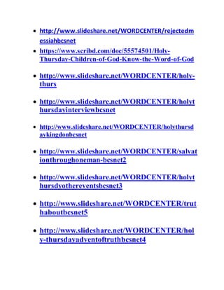  http://www.slideshare.net/WORDCENTER/rejectedm
essiahbcsnet
 https://www.scribd.com/doc/55574501/Holy-
Thursday-Children-of-God-Know-the-Word-of-God
 http://www.slideshare.net/WORDCENTER/holy-
thurs
 http://www.slideshare.net/WORDCENTER/holyt
hursdayinterviewbcsnet
 http://www.slideshare.net/WORDCENTER/holythursd
aykingdonbcsnet
 http://www.slideshare.net/WORDCENTER/salvat
ionthroughoneman-bcsnet2
 http://www.slideshare.net/WORDCENTER/holyt
hursdyothereventsbcsnet3
 http://www.slideshare.net/WORDCENTER/trut
haboutbcsnet5
 http://www.slideshare.net/WORDCENTER/hol
y-thursdayadventoftruthbcsnet4
 