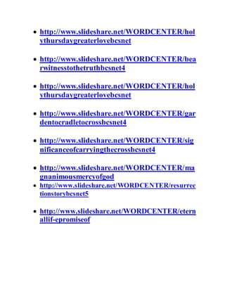  http://www.slideshare.net/WORDCENTER/hol
ythursdaygreaterlovebcsnet
 http://www.slideshare.net/WORDCENTER/bea
rwitnesstothetruthbcsnet4
 http://www.slideshare.net/WORDCENTER/hol
ythursdaygreaterlovebcsnet
 http://www.slideshare.net/WORDCENTER/gar
dentocradletocrossbcsnet4
 http://www.slideshare.net/WORDCENTER/sig
nificanceofcarryingthecrossbcsnet4
 http://www.slideshare.net/WORDCENTER/ma
gnanimousmercyofgod
 http://www.slideshare.net/WORDCENTER/resurrec
tionstorybcsnet5
 http://www.slideshare.net/WORDCENTER/etern
allif-epromiseof
 