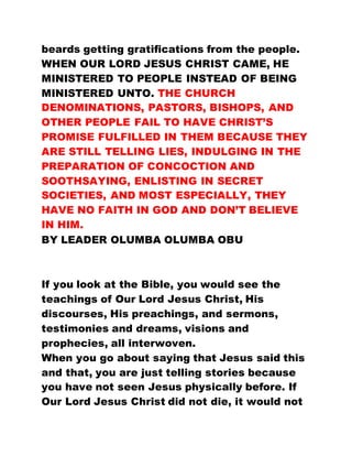 beards getting gratifications from the people.
WHEN OUR LORD JESUS CHRIST CAME, HE
MINISTERED TO PEOPLE INSTEAD OF BEING
MINISTERED UNTO. THE CHURCH
DENOMINATIONS, PASTORS, BISHOPS, AND
OTHER PEOPLE FAIL TO HAVE CHRIST’S
PROMISE FULFILLED IN THEM BECAUSE THEY
ARE STILL TELLING LIES, INDULGING IN THE
PREPARATION OF CONCOCTION AND
SOOTHSAYING, ENLISTING IN SECRET
SOCIETIES, AND MOST ESPECIALLY, THEY
HAVE NO FAITH IN GOD AND DON’T BELIEVE
IN HIM.
BY LEADER OLUMBA OLUMBA OBU
If you look at the Bible, you would see the
teachings of Our Lord Jesus Christ, His
discourses, His preachings, and sermons,
testimonies and dreams, visions and
prophecies, all interwoven.
When you go about saying that Jesus said this
and that, you are just telling stories because
you have not seen Jesus physically before. If
Our Lord Jesus Christ did not die, it would not
 