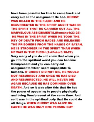 have been possible for Him to come back and
carry out all the assignment He had. CHRIST
WAS KILLED IN THE FLESH AND HE
RESURRECTED IN THE SPIRIT AND IT WAS IN
THE SPIRIT THAT HE CARRIED OUT ALL THE
MARVELOUS ASSIGNMENTS.(Romans4:23-25)
HE WAS IN THE SPIRIT WHEN HE TOOK THE
KEY OF DEATH FROM HADES AND RELEASED
THE PRISONERS FROM THE HANDS OF SATAN.
HE IS STRONGER IN THE SPIRIT THAN WHEN
HE WAS IN THE FLESH.(1stPeter3:18-22)
Very many of you do not know that when you
go into the spiritual world you can become
Omnipresent and you can carry out
assignments which seem impossible to
humans. IF CHRIST DID NOT DIE, HE WOULD
NOT RESURRECT AND ONCE HE HAS DIED
AND RESURRECTED, HE WILL NEVER DIE
AGAIN BECAUSE HE HAS DOMINION OVER
DEATH. And so it was after this that He had
the power of appearing to people physically
and being Omnipresent at the same time. And
so it was in the spiritual body that He could do
all things. WHEN CHRIST WAS ALIVE ON
EARTH HE WAS ONLY ONE PERSON BUT
 