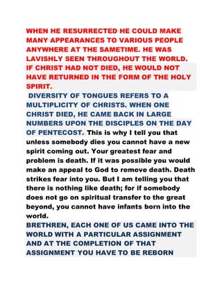 WHEN HE RESURRECTED HE COULD MAKE
MANY APPEARANCES TO VARIOUS PEOPLE
ANYWHERE AT THE SAMETIME. HE WAS
LAVISHLY SEEN THROUGHOUT THE WORLD.
IF CHRIST HAD NOT DIED, HE WOULD NOT
HAVE RETURNED IN THE FORM OF THE HOLY
SPIRIT.
DIVERSITY OF TONGUES REFERS TO A
MULTIPLICITY OF CHRISTS. WHEN ONE
CHRIST DIED, HE CAME BACK IN LARGE
NUMBERS UPON THE DISCIPLES ON THE DAY
OF PENTECOST. This is why I tell you that
unless somebody dies you cannot have a new
spirit coming out. Your greatest fear and
problem is death. If it was possible you would
make an appeal to God to remove death. Death
strikes fear into you. But I am telling you that
there is nothing like death; for if somebody
does not go on spiritual transfer to the great
beyond, you cannot have infants born into the
world.
BRETHREN, EACH ONE OF US CAME INTO THE
WORLD WITH A PARTICULAR ASSIGNMENT
AND AT THE COMPLETION OF THAT
ASSIGNMENT YOU HAVE TO BE REBORN
 