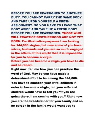 BEFORE YOU ARE REASSIGNED TO ANOTHER
DUTY. YOU CANNOT CARRY THE SAME BODY
AND TAKE UPON YOURSELF A FRESH
ASSIGNMENT. SO YOU HAVE TO LEAVE THAT
BODY ASIDE AND TAKE UP A FRESH BODY
BEFORE YOU ARE REASSIGNED. THOSE WHO
WILL PRACTICE BROTHERHOOD ARE NOT YET
BORN. For illustrative purposes I am looking
for 144,000 virgins, but now some of you have
wives, husbands and you are so much engaged
in the affairs of this world that it is impossible
for you to become a virgin.
Before you can become a virgin you have to die
and be reborn.
Right now, tell me how you can practice the
word of God. May be you have made a
determined effort to be among the 144,000.
You have to abandon your wife, children in
order to become a virgin, but your wife and
children would have to tell you “if you are
going there, I am coming with you.” Right now
you are the breadwinner for your family and so
no person in the family would want you to
 