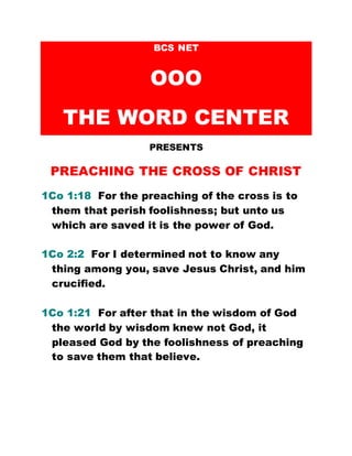 BCS NET
OOO
THE WORD CENTER
PRESENTS
PREACHING THE CROSS OF CHRIST
1Co 1:18 For the preaching of the cross is to
them that perish foolishness; but unto us
which are saved it is the power of God.
1Co 2:2 For I determined not to know any
thing among you, save Jesus Christ, and him
crucified.
1Co 1:21 For after that in the wisdom of God
the world by wisdom knew not God, it
pleased God by the foolishness of preaching
to save them that believe.
 