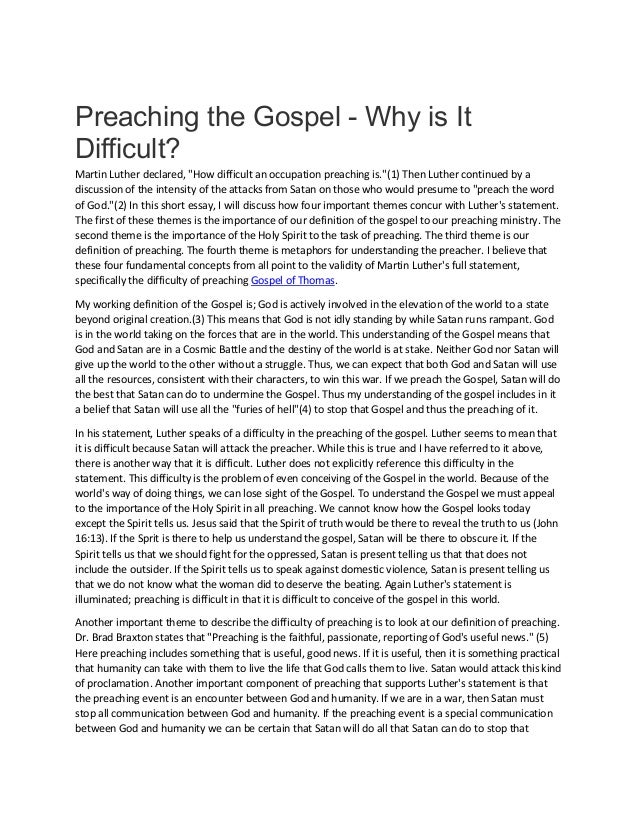 Preaching the Gospel - Why is It
Difficult?
Martin Luther declared, "How difficult an occupation preaching is."(1) Then Luther continued by a
discussion of the intensity of the attacks from Satan on those who would presume to "preach the word
of God."(2) In this short essay, I will discuss how four important themes concur with Luther's statement.
The first of these themes is the importance of our definition of the gospel to our preaching ministry. The
second theme is the importance of the Holy Spirit to the task of preaching. The third theme is our
definition of preaching. The fourth theme is metaphors for understanding the preacher. I believe that
these four fundamental concepts from all point to the validity of Martin Luther's full statement,
specifically the difficulty of preaching Gospel of Thomas.
My working definition of the Gospel is; God is actively involved in the elevation of the world to a state
beyond original creation.(3) This means that God is not idly standing by while Satan runs rampant. God
is in the world taking on the forces that are in the world. This understanding of the Gospel means that
God and Satan are in a Cosmic Battle and the destiny of the world is at stake. Neither God nor Satan will
give up the world to the other without a struggle. Thus, we can expect that both God and Satan will use
all the resources, consistent with their characters, to win this war. If we preach the Gospel, Satan will do
the best that Satan can do to undermine the Gospel. Thus my understanding of the gospel includes in it
a belief that Satan will use all the "furies of hell"(4) to stop that Gospel and thus the preaching of it.
In his statement, Luther speaks of a difficulty in the preaching of the gospel. Luther seems to mean that
it is difficult because Satan will attack the preacher. While this is true and I have referred to it above,
there is another way that it is difficult. Luther does not explicitly reference this difficulty in the
statement. This difficulty is the problem of even conceiving of the Gospel in the world. Because of the
world's way of doing things, we can lose sight of the Gospel. To understand the Gospel we must appeal
to the importance of the Holy Spirit in all preaching. We cannot know how the Gospel looks today
except the Spirit tells us. Jesus said that the Spirit of truth would be there to reveal the truth to us (John
16:13). If the Sprit is there to help us understand the gospel, Satan will be there to obscure it. If the
Spirit tells us that we should fight for the oppressed, Satan is present telling us that that does not
include the outsider. If the Spirit tells us to speak against domestic violence, Satan is present telling us
that we do not know what the woman did to deserve the beating. Again Luther's statement is
illuminated; preaching is difficult in that it is difficult to conceive of the gospel in this world.
Another important theme to describe the difficulty of preaching is to look at our definition of preaching.
Dr. Brad Braxton states that "Preaching is the faithful, passionate, reporting of God's useful news." (5)
Here preaching includes something that is useful, good news. If it is useful, then it is something practical
that humanity can take with them to live the life that God calls them to live. Satan would attack this kind
of proclamation. Another important component of preaching that supports Luther's statement is that
the preaching event is an encounter between God and humanity. If we are in a war, then Satan must
stop all communication between God and humanity. If the preaching event is a special communication
between God and humanity we can be certain that Satan will do all that Satan can do to stop that
 