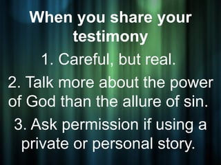 When you share your
          testimony
     1. Careful, but real.
2. Talk more about the power
of God than the allure of sin.
 3. Ask permission if using a
  private or personal story.
 