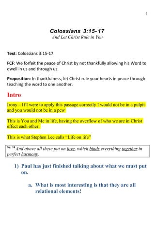 1


                       Colossians 3:15- 17
                        And Let Christ Rule in You


Text: Colossians 3:15-17

FCF: We forfeit the peace of Christ by not thankfully allowing his Word to
dwell in us and through us.

Proposition: In thankfulness, let Christ rule your hearts in peace through
teaching the word to one another.

Intro
Irony – If I were to apply this passage correctly I would not be in a pulpit
and you would not be in a pew

This is You and Me in life, having the overflow of who we are in Christ
effect each other.

This is what Stephen Lee calls “Life on life”

Vs. 14
     And above all these put on love, which binds everything together in
perfect harmony.

     1) Paul has just finished talking about what we must put
        on.

           a. What is most interesting is that they are all
              relational elements!
 