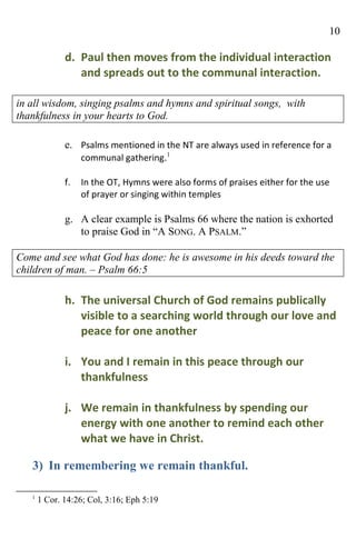 10

              d. Paul then moves from the individual interaction
                 and spreads out to the communal interaction.

in all wisdom, singing psalms and hymns and spiritual songs, with
thankfulness in your hearts to God.

              e. Psalms mentioned in the NT are always used in reference for a
                 communal gathering.1

              f.   In the OT, Hymns were also forms of praises either for the use
                   of prayer or singing within temples

              g. A clear example is Psalms 66 where the nation is exhorted
                 to praise God in “A SONG. A PSALM.”

Come and see what God has done: he is awesome in his deeds toward the
children of man. – Psalm 66:5

              h. The universal Church of God remains publically
                 visible to a searching world through our love and
                 peace for one another

              i. You and I remain in this peace through our
                 thankfulness

              j. We remain in thankfulness by spending our
                 energy with one another to remind each other
                 what we have in Christ.

   3) In remembering we remain thankful.

   1
       1 Cor. 14:26; Col, 3:16; Eph 5:19
 