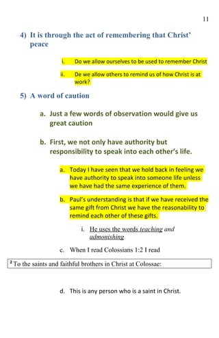 11

      4) It is through the act of remembering that Christ’
         peace

                       i.   Do we allow ourselves to be used to remember Christ

                      ii.   De we allow others to remind us of how Christ is at
                            work?

      5) A word of caution

              a. Just a few words of observation would give us
                 great caution

              b. First, we not only have authority but
                 responsibility to speak into each other’s life.

                      a. Today I have seen that we hold back in feeling we
                         have authority to speak into someone life unless
                         we have had the same experience of them.

                      b. Paul’s understanding is that if we have received the
                         same gift from Christ we have the reasonability to
                         remind each other of these gifts.

                              i. He uses the words teaching and
                                 admonishing
                      c. When I read Colossians 1:2 I read
2
    To the saints and faithful brothers in Christ at Colossae:



                      d. This is any person who is a saint in Christ.
 
