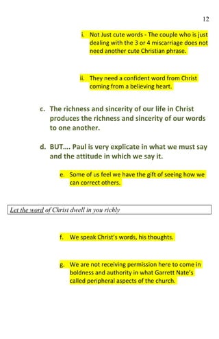 12

                           i. Not Just cute words - The couple who is just
                              dealing with the 3 or 4 miscarriage does not
                              need another cute Christian phrase.



                          ii. They need a confident word from Christ
                              coming from a believing heart.


           c. The richness and sincerity of our life in Christ
              produces the richness and sincerity of our words
              to one another.

           d. BUT…. Paul is very explicate in what we must say
              and the attitude in which we say it.

                   e. Some of us feel we have the gift of seeing how we
                      can correct others.



Let the word of Christ dwell in you richly



                   f. We speak Christ’s words, his thoughts.



                   g. We are not receiving permission here to come in
                      boldness and authority in what Garrett Nate’s
                      called peripheral aspects of the church.
 