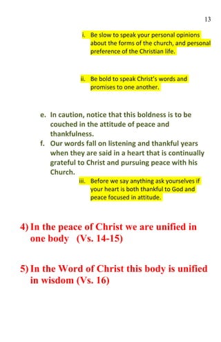 13

                 i. Be slow to speak your personal opinions
                    about the forms of the church, and personal
                    preference of the Christian life.



                ii. Be bold to speak Christ’s words and
                    promises to one another.



    e. In caution, notice that this boldness is to be
       couched in the attitude of peace and
       thankfulness.
    f. Our words fall on listening and thankful years
       when they are said in a heart that is continually
       grateful to Christ and pursuing peace with his
       Church.
                iii. Before we say anything ask yourselves if
                     your heart is both thankful to God and
                     peace focused in attitude.



4) In the peace of Christ we are unified in
   one body (Vs. 14-15)


5) In the Word of Christ this body is unified
   in wisdom (Vs. 16)
 