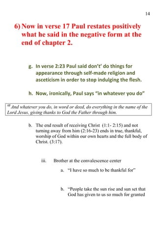 14

     6) Now in verse 17 Paul restates positively
        what he said in the negative form at the
        end of chapter 2.


          g. In verse 2:23 Paul said don’t’ do things for
             appearance through self-made religion and
             asceticism in order to stop indulging the flesh.

          h. Now, ironically, Paul says “in whatever you do”

17
  And whatever you do, in word or deed, do everything in the name of the
Lord Jesus, giving thanks to God the Father through him.

          b. The end result of receiving Christ (1:1- 2:15) and not
             turning away from him (2:16-23) ends in true, thankful,
             worship of God within our own hearts and the full body of
             Christ. (3:17).


                 iii.   Brother at the convalescence center
                           a. “I have so much to be thankful for”


                           b. “People take the sun rise and sun set that
                              God has given to us so much for granted
 
