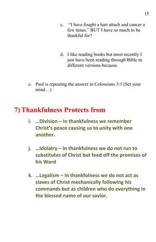 15

                    c.    “I have fought a hart attach and cancer a
                         few times.” BUT I have so much to be
                         thankful for?


                    d. I like reading books but most recently I
                       just have been reading through Bible in
                       different versions because.


    c. Paul is repeating the answer in Colossians 3:1 (Set your
       mind…)



7) Thankfulness Protects from
    i. …Division – In thankfulness we remember
       Christ’s peace causing us to unity with one
       another.

    j. …Idolatry – In thankfulness we do not run to
       substitutes of Christ but feed off the promises of
       his Word

    k. …Legalism – In thankfulness we do not act as
       slaves of Christ mechanically following his
       commands but as children who do everything in
       the blessed name of our savior.
 