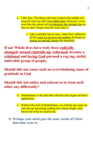 3


        a. I like Jazz. The thing with Jazz is that in the middle of a
           song the tune can take long rabbit trails. However, every
           now then the soloist will re-introduce the melodic line so
           that we don’t forget what the main tune is.

                i. Like a melodic line in Jazz, while Paul addresses
                   all the ways we are love one another, he keeps re-
                   stating his melodic theme (Be thankful)

If our Whole lives have truly been radically
changed, turned rightside up, reformed, because a
relational and loving God pursued a rag tag, sinful,
unlovable group of people,

Should this not cause such an overwhelming sense of
gratitude to God

Should this not entice and entreat us to treat each
other any differently?

        b. Thankfulness is the fuel that will drive the engine of Paul’s
           application.

        c. Without this fuel of thankfulness, we will dry up, cease up
           and rust up, becoming nothing but a dead weight, only
           known for what we used to do.

  5) Perhaps your mind goes the same words of Christ
     that mine went to.
 