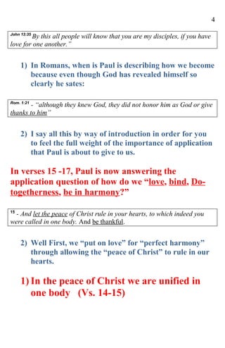 4

John 13:35
        By this all people will know that you are my disciples, if you have
love for one another.”


     1) In Romans, when is Paul is describing how we become
        because even though God has revealed himself so
        clearly he sates:

Rom. 1:21
        - “although they knew God, they did not honor him as God or give
thanks to him”


     2) I say all this by way of introduction in order for you
        to feel the full weight of the importance of application
        that Paul is about to give to us.

In verses 15 -17, Paul is now answering the
application question of how do we “love, bind, Do-
togetherness, be in harmony?”

15
  - And let the peace of Christ rule in your hearts, to which indeed you
were called in one body. And be thankful.


     2) Well First, we “put on love” for “perfect harmony”
        through allowing the “peace of Christ” to rule in our
        hearts.

     1) In the peace of Christ we are unified in
        one body (Vs. 14-15)
 