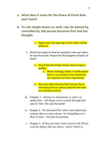 5

a. What does it mean for the Peace of Christ Rule
   your heart?

b. To rule simply means to, well, rule, be owned by,
   controlled by, this person becomes first and last
   thought.

             1. Apple store not opening on time when selling
                Iphone 4.

      ii. Christ first spoke of what he wanted to rule over when
          he said the words “Repent for the Kingdom of God is at
          hand.”

             1. One of the few things I know how to make is
                waffles.
                   a. When I fold egg whites in waffle batter
                         there is no scientist in the world that
                         can separate out these ingredients.

             2. We must allow Christ to fold into our life so
                intimately that we cannot separate him from
                our everyday activity.

     iii. Chapter 1 - thrones or dominions or rulers or
          authorities—all things were created through him
          and for him– He rules the world

     iv. Chapter 2 - He disarmed the rulers and authorities
         and put them to open shame, by triumphing over
         them in him. – He rules his enemies

      v. Chapter 3 - If then you have been raised with Christ,
         seek the things that are above, where Christ is,
 