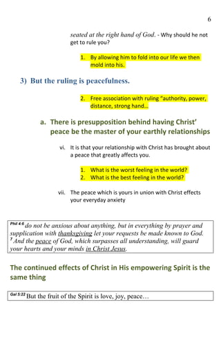 6

                            seated at the right hand of God. - Why should he not
                            get to rule you?

                                1. By allowing him to fold into our life we then
                                   mold into his.

     3) But the ruling is peacefulness.

                                2. Free association with ruling “authority, power,
                                   distance, strong hand…

                a. There is presupposition behind having Christ’
                   peace be the master of your earthly relationships
                        vi. It is that your relationship with Christ has brought about
                            a peace that greatly affects you.

                                1. What is the worst feeling in the world?
                                2. What is the best feeling in the world?

                       vii. The peace which is yours in union with Christ effects
                            your everyday anxiety


Phil 4:6
      do not be anxious about anything, but in everything by prayer and
supplication with thanksgiving let your requests be made known to God.
7
  And the peace of God, which surpasses all understanding, will guard
your hearts and your minds in Christ Jesus.

The continued effects of Christ in His empowering Spirit is the
same thing

Gal 5:22
           But the fruit of the Spirit is love, joy, peace…
 