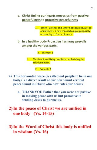 7

      a. Christ Ruling our hearts moves us from passive
         peacefulness to proactive peacefulness

                    1. Family - Brother and sister not speaking, just co-
                       inhabiting vs. a new married couple purposely
                       introducing to forms of peace.

      b. In a healthy body Proactive harmony prevails
         among the various parts.
                      a. Exampel 1

            ii.   This is not just fixing problems but building the
                  relational tank.

                    2. Example 2

4) This horizontal peace (A called out people to be in one
   body) is a direct result of our new found vertical
   peace found in Christ who now rules our hearts.

      a. THANKYOU Father that you were not passive
         in making peace with us but proactive in
         sending Jesus to pursue us.

2) In the peace of Christ we are unified in
   one body (Vs. 14-15)


3) In the Word of Christ this body is unified
   in wisdom (Vs. 16)
 
