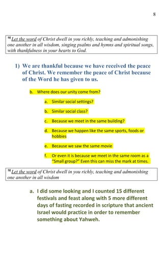 8



16
  Let the word of Christ dwell in you richly, teaching and admonishing
one another in all wisdom, singing psalms and hymns and spiritual songs,
with thankfulness in your hearts to God.


     1) We are thankful because we have received the peace
        of Christ. We remember the peace of Christ because
        of the Word he has given to us.

           b. Where does our unity come from?

                  a. Similar social settings?

                  b. Similar social class?

                  c. Because we meet in the same building?

                  d. Because we happen like the same sports, foods or
                     hobbies

                  e. Because we saw the same movie

                  f.   Or even it is because we meet in the same room as a
                       “Small group?” Even this can miss the mark at times.
16
  Let the word of Christ dwell in you richly, teaching and admonishing
one another in all wisdom

           a. I did some looking and I counted 15 different
              festivals and feast along with 5 more different
              days of fasting recorded in scripture that ancient
              Israel would practice in order to remember
              something about Yahweh.
 