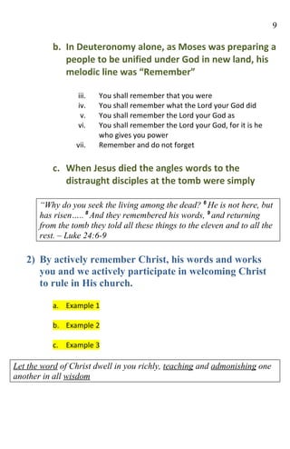 9

           b. In Deuteronomy alone, as Moses was preparing a
              people to be unified under God in new land, his
              melodic line was “Remember”

                  iii.   You shall remember that you were
                  iv.    You shall remember what the Lord your God did
                   v.    You shall remember the Lord your God as
                  vi.    You shall remember the Lord your God, for it is he
                         who gives you power
                 vii.    Remember and do not forget

           c. When Jesus died the angles words to the
              distraught disciples at the tomb were simply

       “Why do you seek the living among the dead? 6 He is not here, but
       has risen….. 8 And they remembered his words, 9 and returning
       from the tomb they told all these things to the eleven and to all the
       rest. – Luke 24:6-9

   2) By actively remember Christ, his words and works
      you and we actively participate in welcoming Christ
      to rule in His church.

           a. Example 1

           b. Example 2

           c. Example 3

Let the word of Christ dwell in you richly, teaching and admonishing one
another in all wisdom
 
