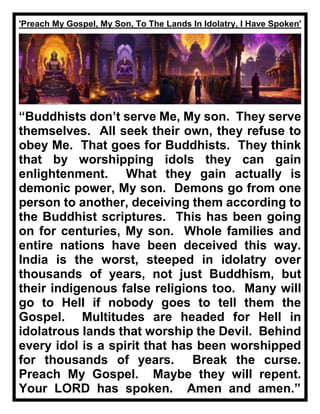 'Preach My Gospel, My Son, To The Lands In Idolatry, I Have Spoken'
“Buddhists don’t serve Me, My son. They serve
themselves. All seek their own, they refuse to
obey Me. That goes for Buddhists. They think
that by worshipping idols they can gain
enlightenment. What they gain actually is
demonic power, My son. Demons go from one
person to another, deceiving them according to
the Buddhist scriptures. This has been going
on for centuries, My son. Whole families and
entire nations have been deceived this way.
India is the worst, steeped in idolatry over
thousands of years, not just Buddhism, but
their indigenous false religions too. Many will
go to Hell if nobody goes to tell them the
Gospel. Multitudes are headed for Hell in
idolatrous lands that worship the Devil. Behind
every idol is a spirit that has been worshipped
for thousands of years. Break the curse.
Preach My Gospel. Maybe they will repent.
Your LORD has spoken. Amen and amen.”
 