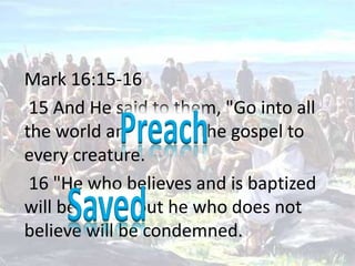Mark 16:15-16   15 And He said to them, "Go into all the world and preach the gospel to every creature.  16 "He who believes and is baptized will be saved; but he who does not believe will be condemned.  Preach  Saved 