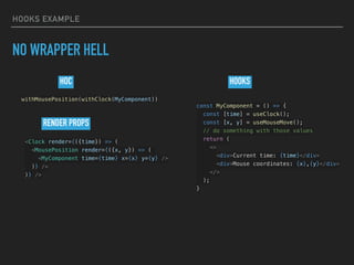 HOOKS EXAMPLE
NO WRAPPER HELL
const MyComponent = () => {
const [time] = useClock();
const [x, y] = useMouseMove();
// do something with those values
return (
<>
<div>Current time: {time}</div>
<div>Mouse coordinates: {x},{y}</div>
</>
);
}
<Clock render={({time}) => (
<MousePosition render={({x, y}) => (
<MyComponent time={time} x={x} y={y} />
)} />
)} />
withMousePosition(withClock(MyComponent))
RENDER PROPS
HOC HOOKS
 