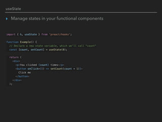 useState
▸ Manage states in your functional components
import { h, useState } from 'preact/hooks';
function Example() {
// Declare a new state variable, which we'll call "count"
const [count, setCount] = useState(0);
return (
<div>
<p>You clicked {count} times</p>
<button onClick={() => setCount(count + 1)}>
Click me
</button>
</div>
);
 