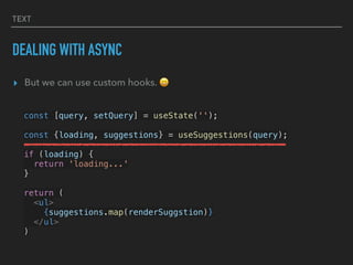 TEXT
DEALING WITH ASYNC
▸ But we can use custom hooks. 😄
const [query, setQuery] = useState('');
const {loading, suggestions} = useSuggestions(query);
if (loading) {
return 'loading...'
}
return (
<ul>
{suggestions.map(renderSuggstion)}
</ul>
)
 