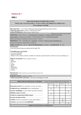 Práctica 1b: *
WEB 1
ESPACIOS WEB DE INTERÉS EDUCATIVO
FICHA DE CATALOGACIÓN Y EVALUACIÓN CON PROPUESTA DIDÁCTICA
©Pere Marquès-UAB/2001
Dirección URL ( 6-3-13): http://internetaula.ning.com/group/ticd?xg_source=activity
Título del espacio web (Castellano): “Internet en el Aula”
Autores/Productores: (Madrid, España): Ángeles Puertas
(subrayar uno o más de cada apartado)
TIPOLOGÍA: TIENDA VIRTUAL - TELEFORMACIÓN TUTORIZADA - MATERIAL DIDÁCTICO ON LINE -
WEB TEMÁTICO - PRENSA ELECTRÓNICA - WEB DE PRESENTACIÓN - CENTRO DE RECURSOS -
ÍNDICE / BUSCADOR - ENTORNO DE COMUNICACIÓN - PORTAL
PROPÓSITO: VENTA / DISTRIBUCIÓN - INFORMAR - INSTRUIR - COMUNICACIÓN INTERPERSONAL -
REALIZAR TRÁMITES - ENTRETENER / INTERESAR
LIBRE ACCESO: XSI NO -///- INCLUYE PUBLICIDAD: SI XNO -///- ACCESO WAP: SI NO
Presentación:
. Red social docente para una educación del siglo XXI
Contenidos que se presentan:
. Las nuevas tecnologías
. Propuestas didácticas
. Debates en foros, donde se debaten variedades de contenidos: papel del profesor, Internet en el aula, metodología, etc
Mapa de navegación: (índice, principales secciones)
. Inicio
. Mi Página
. Foro
. Grupos
. Blogs
. Multimedia
. Prácticas 2.0
. Talleres
Destinatarios: (grupo de personas al que está dirigido el espacio web)
. Para docentes
Requisitos técnicos: (hardware y software)
Valores que potencia o presenta: Las nuevas tecnologías en el aula
ASPECTOS FUNCIONALES. UTILIDAD marcar con una X, donde proceda, la valoración
Relevancia, interés de los contenidos y servicios que ofrece…...
Facilidad de uso e instalación de los visualizadores…........
Carácter multilingüe, al menos algunos apartados principales...
Múltiples enlaces externos .......................................................
Canales de comunicación bidireccional.................................
Servicios de apoyo on-line ………………………………………..
Créditos: fecha de la actualización, autores, patrocinadores…......
Ausencia o poca presencia de publicidad
EXCELENTE ALTA CORRECTA BAJA
. X .
.X .
. . X
.X .
. .
. . .X .
. . .X .
. . . .X
ASPECTOS TÉCNICOS Y ESTÉTICOS
 