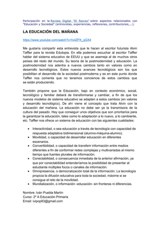 Participación en la Revista Digital "El Recreo" sobre aspectos relacionados con
"Educación y Sociedad" (entrevistas, experiencias, reflexiones, contribuciones,...).
LA EDUCACIÓN DEL MAÑANA
https://www.youtube.com/watch?v=hxIZPX_qGX4
Me gustaría compartir esta entrevista que le hacen al escritor futurista Alvin
Taffler para la revista Edutopia. En ella podemos escuchar al escritor Taffler
hablar del sistema educativo de EEUU y que se asemeja al de muchos otros
países del resto del mundo. Su teoría de la postmodernidad y educación. La
postmodernidad nos adentra a nuevos cambios tanto en valores como en
desarrollo tecnológicos. Estos nuevos avances tecnológicos son los que
posibilitan el desarrollo de la sociedad postmoderna y es en este punto donde
Taffler nos comenta que no tenemos conciencia de estos cambios que
se están produciendo.
También propone que la Educación, bajo en contexto económico, social,
tecnológico y familiar deberá de transformarse y cambiar, a fin de que los
nuevos modelos de sistema educativo se adapten a estos cambios (en valores
y desarrollo tecnológico). De ahí viene el concepto que trata Alvin con la
educación del mañana. La educación no debe ser ya la transmisora de la
cultura del pasado. Hay que conseguir unos objetivos que son prioritarios para
la garantizar la educación, tales como lo adaptación a lo nuevo, a lo cambiante,
etc. Taffler nos ofrece un sistema de educación con las siguientes cualidades:
• Interactividad, o sea educación a través de tecnología con capacidad de
respuesta adaptativa bidimensional (alumno-máquina-alumno).
• Movilidad, o capacidad de desarrollar educación en diferentes
escenarios.
• Convertibilidad, o capacidad de transferir información entre medios
diferentes a fin de conformar redes complejas y multivariadas al mismo
tiempo que fuentes plurales de información.
• Conectabilidad, o consecuencia inmediata de la anterior afirmación, ya
que por conectabilidad entenderíamos la posibilidad de presentar al
estudiante múltiples focos o canales de información.
• Omnipresencia, o democratización total de la información. La tecnología
propicia la difusión educativa para toda la sociedad, máxime si se
consigue el reto de la movilidad.
• Mundialización, o información -educación- sin fronteras ni diferencias.
Nombre: Iván Puebla Martín
Curso: 2º A Educación Primaria
Email: ivipop83@gmail.com
 