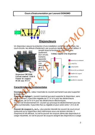 Léonard
D
O
N
G
M
O
2
Cours d'Instrumentation par Leonard DONGMO
Disjoncteurs
Un disjoncteur assure la protection d'une installation contre les surcharges, les
court-circuits, les défauts d'isolement, par ouverture rapide du circuit en défaut. Il
remplit aussi la fonction de sectionnement
(isolement
d'un circuit).
Certains
appareils
permettent
une
télécomman
de à
distance.
Caractéristiques fondamentales
Courant assigné In: valeur maximale du courant permanent que peut supporter
le disjoncteur.
Courant de réglage Ir: courant maximal que peut supporter le disjoncteur, sans
déclenchement. Il peut être réglable de 0,7 In à In pour les déclencheurs
thermiques, de 0,4 In à In pour les déclencheurs électroniques.
Courant de fonctionnement Im: courant qui provoque le déclenchement pour les
fortes surintensités. Il peut être fixe ou réglable et peut varier entre 1,5 In et 20
In.
Pouvoir de coupure Icu ou Icn: plus grande intensité de courant de court-circuit
(présumé) qu'un disjoncteur peut interrompre sous une tension donnée. Il
s'exprime en kA efficace. Icu est le pouvoir de coupure ultime des disjoncteurs à
usage industriels, Icn est le pouvoir de coupure assigné des disjoncteurs à usage
 