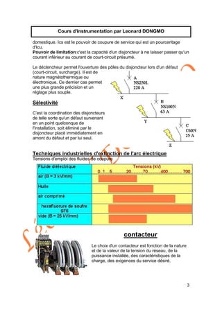 Léonard
D
O
N
G
M
O
3
Cours d'Instrumentation par Leonard DONGMO
domestique. Ics est le pouvoir de coupure de service qui est un pourcentage
d'Icu.
Pouvoir de limitation:c'est la capacité d'un disjoncteur à ne laisser passer qu'un
courant inférieur au courant de court-circuit présumé.
Le déclencheur permet l'ouverture des pôles du disjoncteur lors d'un défaut
(court-circuit, surcharge). Il est de
nature magnétothermique ou
électronique. Ce dernier cas permet
une plus grande précision et un
réglage plus souple.
Sélectivité
C'est la coordination des disjoncteurs
de telle sorte qu'un défaut survenant
en un point quelconque de
l'installation, soit éliminé par le
disjoncteur placé immédiatement en
amont du défaut et par lui seul.
Techniques industrielles d'extinction de l'arc électrique
Tensions d'emploi des fluides de coupure
contacteur
Le choix d'un contacteur est fonction de la nature
et de la valeur de la tension du réseau, de la
puissance installée, des caractéristiques de la
charge, des exigences du service désiré.
 