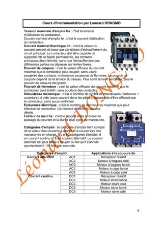 Léonard
D
O
N
G
M
O
4
Cours d'Instrumentation par Leonard DONGMO
Tension nominale d'emploi Ue : c'est la tension
d'utilisation du contacteur.
Courant nominal d'emploi Ie : c'est le courant d'utilisation
du contacteur.
Courant nominal thermique Ith : c'est la valeur du
courant servant de base aux conditions d'échauffement du
circuit principal. Le contacteur doit être capable de
supporter Ith de façon permanente, les contacts
principaux étant fermés, sans que l'échauffement des
différentes parties ne dépasse les limites fixées.
Pouvoir de coupure : c'est la valeur efficace du courant
maximal que le contacteur peut couper, sans usure
exagérée des contacts, ni émission excessive de flammes. Le pouvoir de
coupure dépend de la tension du réseau. Plus cette tension est faible, plus le
pouvoir de coupure est grand.
Pouvoir de fermeture : c'est la valeur efficace du courant maximal que le
contacteur peut établir, sans soudure des contacts.
Robustesse mécanique : c'est le nombre de cycles de manœuvres (fermeture +
ouverture), à vide (sans courant dans les pôles), susceptible d'être effectué par
le contacteur, sans aucun entretien.
Endurance électrique : c'est le nombre de manœuvres maximal que peut
effectuer le contacteur. Ce nombre dépend du service
désiré.
Facteur de marche : c'est le rapport entre la durée de
passage du courant et la durée d'un cycle de manœuvre.
Catégories d'emploi : la catégorie d'emploi tient compte
de la valeur des courants à établir et à couper lors des
manœuvres en charge. Il y a 10 catégories d'emploi, 5
en courant continu et 5 en courant alternatif. Le courant
alternatif est plus facile à couper du fait qu'il s'annule
spontanément 100 fois par seconde.
Catégories d'emploi Applications à la coupure du
AC1 Récepteur résistif
AC2 Moteur à bagues calé
AC'2 Moteur à bagues lancé
AC3 Moteur à cage lancé
Courant alternatif
AC4 Moteur à cage calé
DC1 Récepteur résistif
DC2 Moteur shunt lancé
DC3 Moteur shunt calé
DC4 Moteur série lancé
Courant continu
DC5 Moteur série calé
 