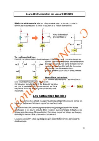 Léonard
D
O
N
G
M
O
6
Cours d'Instrumentation par Leonard DONGMO
Résistance d'économie: elle est mise en série avec la bobine, lors de la
fermeture du contacteur et limite le courant à la valeur de maintien.
Auto-alimentation
d'un contacteur
Verrouillage électrique:
Il empêche l'alimentation simultanée des bobines de deux contacteurs qui ne
doivent pas être enclenchés en même temps.
Exemple: inverseur de sens de rotation d'un
moteur asynchrone triphasé. La fermeture
simultanée des deux contacteurs
provoquerait un court-circuit entre phases.
Verrouillage mécanique:
La fonction est la même. Les contacteurs
sont liés mécaniquement et ne peuvent
s'enclencher simultanément. Ce dispositif est plus
sûr que le précédent. On trouve souvent les deux
dispositifs associés afin de garantir une sécurité
maximale.
Les cartouches fusibles
Les cartouches gG/gL (usage industriel) protègent les circuits contre les
faibles et fortes surcharges et contre les courts-circuits.
Les cartouches aM (accompagnement moteur) protègent contre les fortes
surcharges et les courts-circuits. Elles résistent aux surcharges de la phase de
démarrage du moteur. Une protection thermique contre les faibles surcharges
doit obligatoirement être prévue en complément.
Les cartouches UR (ultra rapide) protègent essentiellement les composants
électroniques.
 