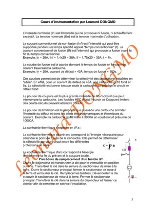 Léonard
D
O
N
G
M
O
7
Cours d'Instrumentation par Leonard DONGMO
L'intensité nominale (In) est l'intensité qui ne provoque ni fusion, ni échauffement
excessif. La tension nominale (Un) est la tension maximale d'utilisation.
Le courant conventionnel de non fusion (Inf) est l'intensité qui peut être
supportée pendant un temps spécifié appelé "temps conventionnel" (t). Le
courant conventionnel de fusion (If) est l'intensité qui provoque la fusion avant la
fin du temps conventionnel.
Exemple: In = 20A, Inf = 1,4x20 = 28A, If = 1,75x20 = 35A, t = 1h.
La courbe de fusion est la courbe donnant le temps de fusion en fonction du
courant traversant la cartouche.
Exemple: In = 20A, courant de défaut = 40A, temps de fusion = 100s.
Ces courbes permettent de déterminer la sélectivité des protections installées en
"série". En effet, pour un courant de défaut de 40A, une cartouche gL10 fond en
6s. La sélectivité est bonne lorsque seule la cartouche qui protége le circuit en
défaut fond.
Le pouvoir de coupure est la plus grande intensité de court-circuit que peut
interrompre la cartouche. Les fusibles HPC (Haut Pouvoir de Coupure) limitent
des courts-circuits pouvant atteindre 100kA.
Le pouvoir de limitation est la propriété que possède une cartouche à limiter
l'intensité du défaut et donc les effets électrodynamiques et thermiques du
courant. Exemple: la cartouche gL40 limite à 3000A un court-circuit présumé de
10000A.
La contrainte thermique s'exprime en A².s :
La contrainte thermique de pré-arc correspond à l'énergie nécessaire pour
atteindre le point de fusion de la cartouche. Elle permet de déterminer
la sélectivité sur court-circuit entre les différentes
protections en série.
La contrainte thermique d'arc correspond à l'énergie
limitée entre la fin du pré-arc et la coupure totale.
Procédure de remplacement d'un fusible HT
Ouvrir le disjoncteur et manoeuvrer la clé pour le verrouiller en position
ouverte. Transférer la clé dans la serrure du sectionneur de mise à la
terre. Ouvrir le sectionneur principal, fermer le sectionneur de mise à
la terre et verrouiller la clé. Remplacer les fusibles. Déverrouiller la clé
et ouvrir le sectionneur de mise à la terre. Fermer le sectionneur
principal. Transférer la clé dans la serrure du disjoncteur et fermer ce
dernier afin de remettre en service l'installation.
 