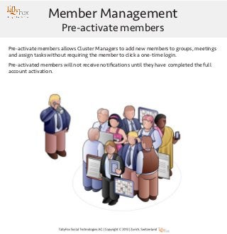 Member Management
Pre-activate members

Pre-activate members allows Cluster Managers to add new members to groups, meetings
and assign tasks without requiring the member to click a one-time login.
Pre-activated members will not receive notifications until they have completed the full
account activation.

 