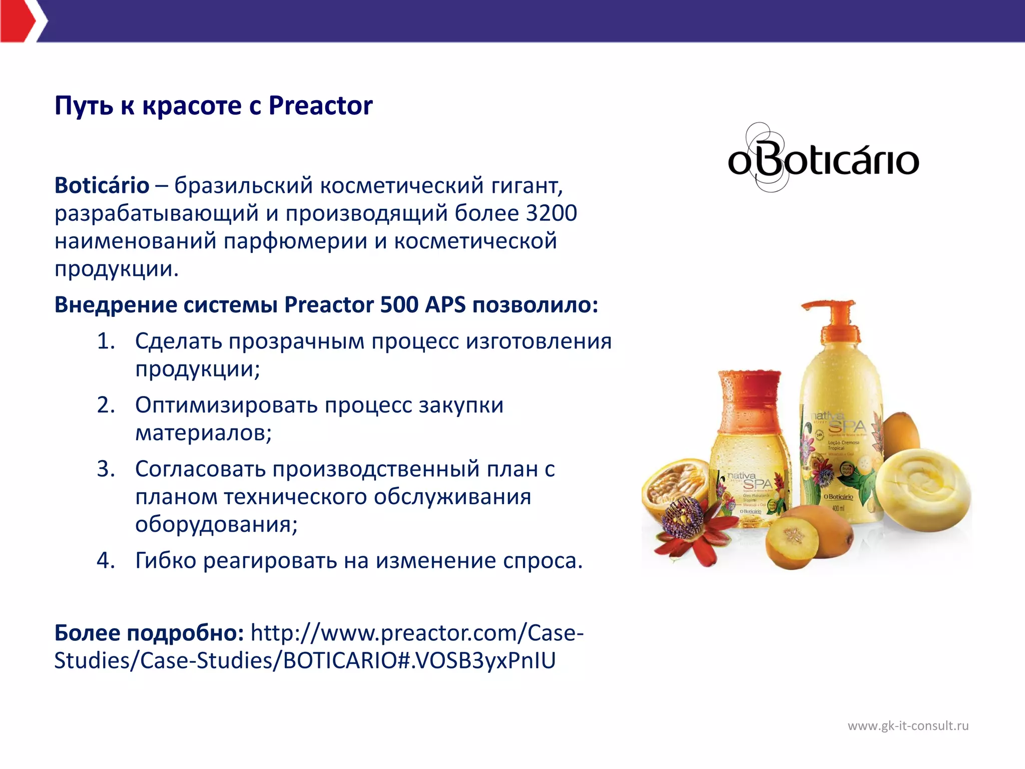 Boticário – бразильский косметический гигант,
разрабатывающий и производящий более 3200
наименований парфюмерии и косметической
продукции.
Внедрение системы Preactor 500 APS позволило:
1. Сделать прозрачным процесс изготовления
продукции;
2. Оптимизировать процесс закупки
материалов;
3. Согласовать производственный план с
планом технического обслуживания
оборудования;
4. Гибко реагировать на изменение спроса.
Более подробно: http://www.preactor.com/Case-
Studies/Case-Studies/BOTICARIO#.VOSB3yxPnIU
Путь к красоте с Preactor
www.gk-it-consult.ru
 