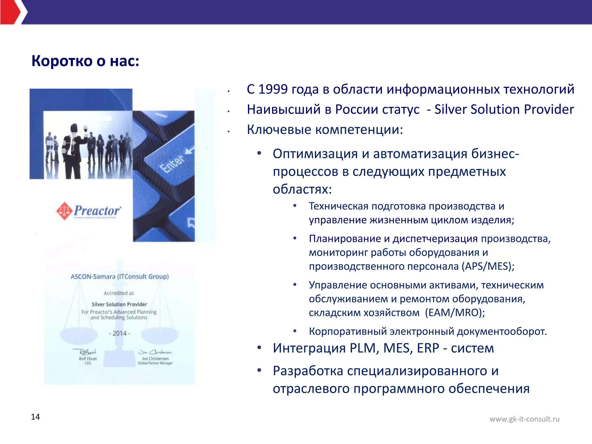 • С 1999 года в области информационных технологий
• Наивысший в России статус - Silver Solution Provider
• Ключевые компетенции:
• Оптимизация и автоматизация бизнес-
процессов в следующих предметных
областях:
• Интеграция PLM, MES, ERP - систем
• Разработка специализированного и
отраслевого программного обеспечения
14
• Техническая подготовка производства и
управление жизненным циклом изделия;
• Планирование и диспетчеризация производства,
мониторинг работы оборудования и
производственного персонала (APS/MES);
• Управление основными активами, техническим
обслуживанием и ремонтом оборудования,
складским хозяйством (EAM/MRO);
• Корпоративный электронный документооборот.
Коротко о нас:
www.gk-it-consult.ru
 