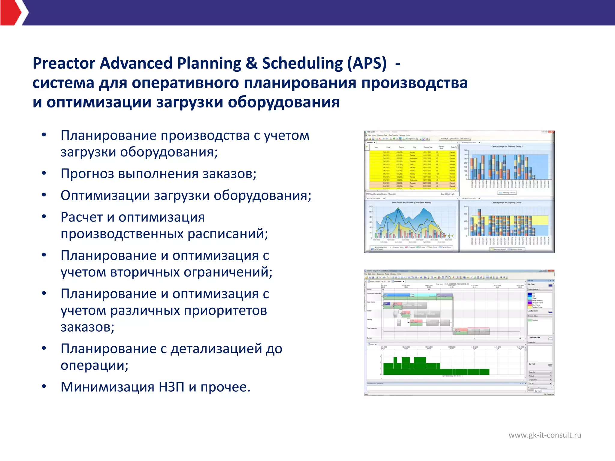Preactor Advanced Planning & Scheduling (APS) -
система для оперативного планирования производства
и оптимизации загрузки оборудования
• Планирование производства с учетом
загрузки оборудования;
• Прогноз выполнения заказов;
• Оптимизации загрузки оборудования;
• Расчет и оптимизация
производственных расписаний;
• Планирование и оптимизация с
учетом вторичных ограничений;
• Планирование и оптимизация с
учетом различных приоритетов
заказов;
• Планирование с детализацией до
операции;
• Минимизация НЗП и прочее.
www.gk-it-consult.ru
 