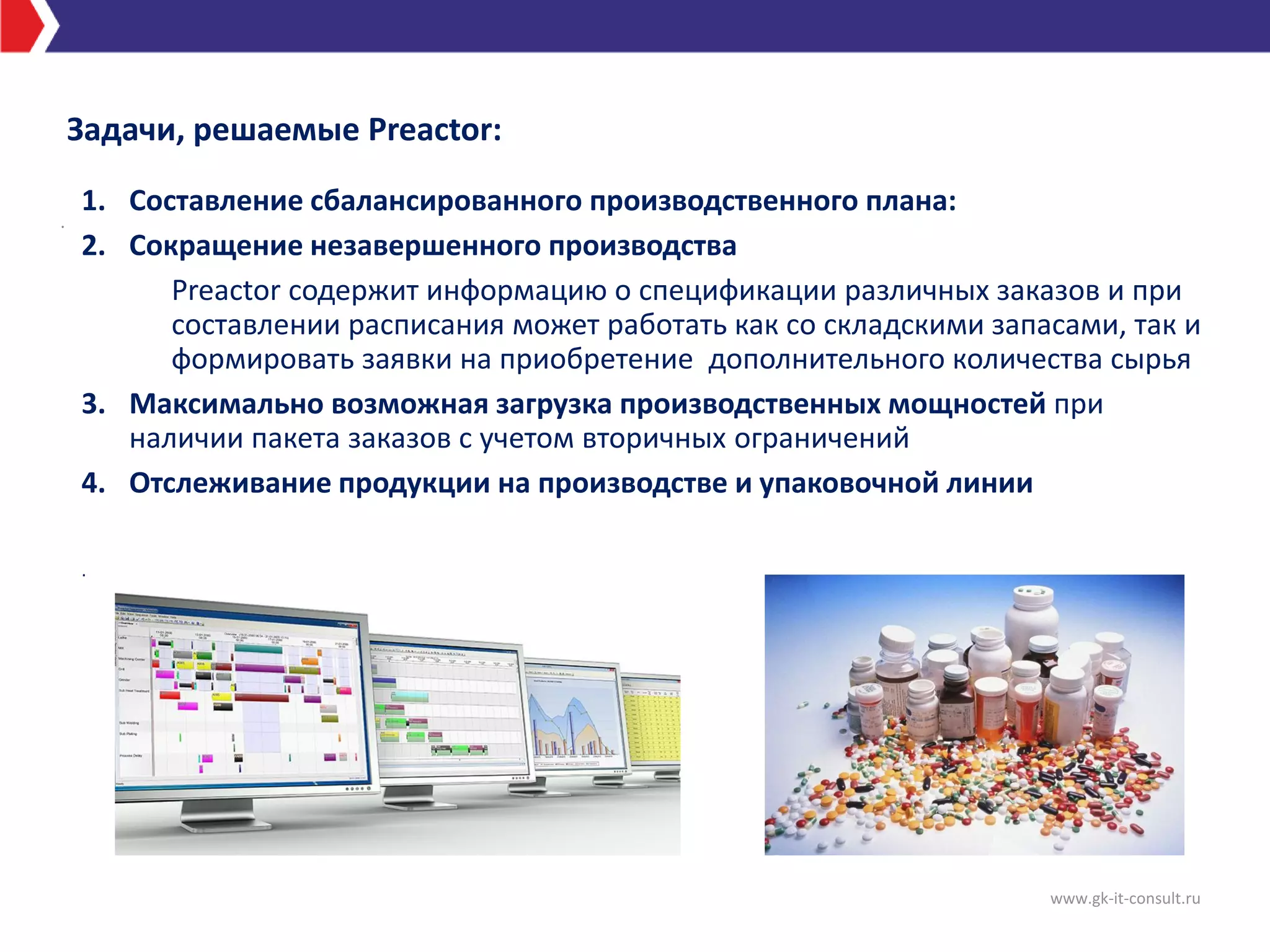 Задачи, решаемые Preactor:
www.gk-it-consult.ru
.
1. Составление сбалансированного производственного плана:
2. Сокращение незавершенного производства
Preactor содержит информацию о спецификации различных заказов и при
составлении расписания может работать как со складскими запасами, так и
формировать заявки на приобретение дополнительного количества сырья
3. Максимально возможная загрузка производственных мощностей при
наличии пакета заказов с учетом вторичных ограничений
4. Отслеживание продукции на производстве и упаковочной линии
.
 