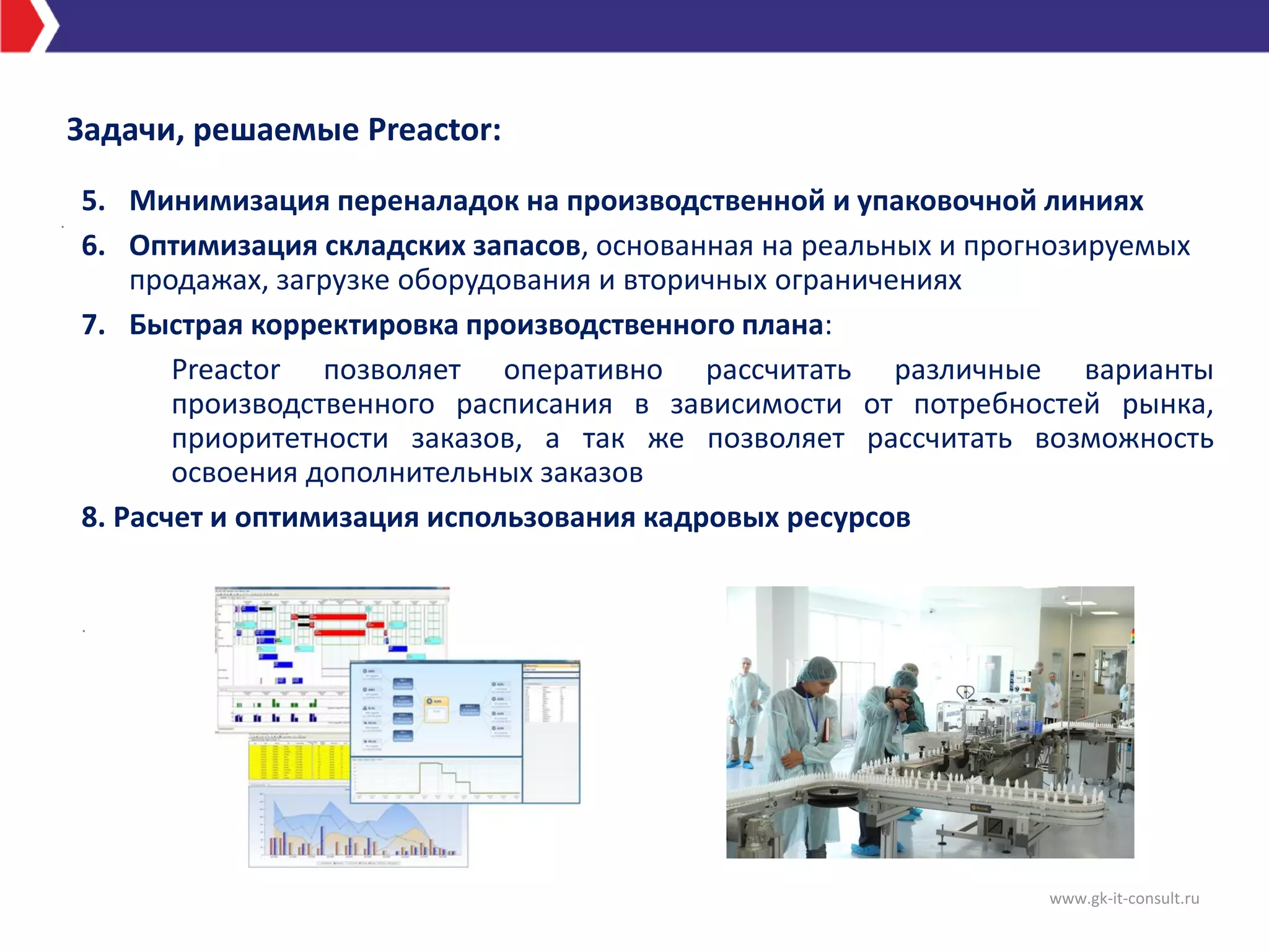 Задачи, решаемые Preactor:
www.gk-it-consult.ru
.
5. Минимизация переналадок на производственной и упаковочной линиях
6. Оптимизация складских запасов, основанная на реальных и прогнозируемых
продажах, загрузке оборудования и вторичных ограничениях
7. Быстрая корректировка производственного плана:
Preactor позволяет оперативно рассчитать различные варианты
производственного расписания в зависимости от потребностей рынка,
приоритетности заказов, а так же позволяет рассчитать возможность
освоения дополнительных заказов
8. Расчет и оптимизация использования кадровых ресурсов
.
 