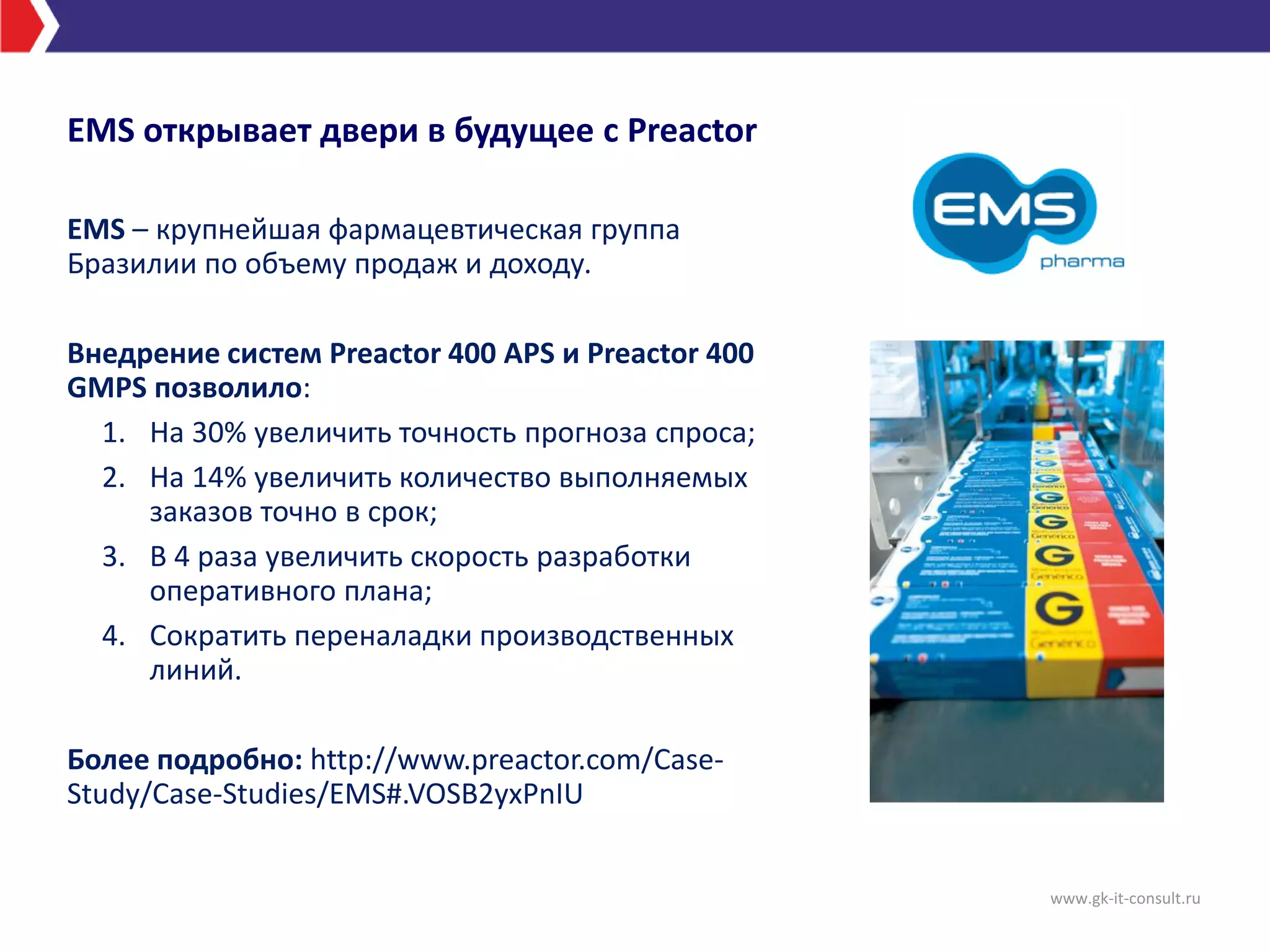 EMS открывает двери в будущее с Preactor
EMS – крупнейшая фармацевтическая группа
Бразилии по объему продаж и доходу.
Внедрение систем Preactor 400 APS и Preactor 400
GMPS позволило:
1. На 30% увеличить точность прогноза спроса;
2. На 14% увеличить количество выполняемых
заказов точно в срок;
3. В 4 раза увеличить скорость разработки
оперативного плана;
4. Сократить переналадки производственных
линий.
Более подробно: http://www.preactor.com/Case-
Study/Case-Studies/EMS#.VOSB2yxPnIU
www.gk-it-consult.ru
 