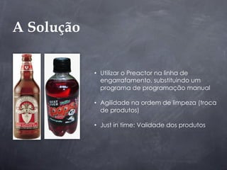 A Solução

            •  Utilizar o Preactor na linha de
               engarrafamento, substituindo um
               programa de programação manual

            •  Agilidade na ordem de limpeza (troca
               de produtos)

            •  Just in time: Validade dos produtos
 