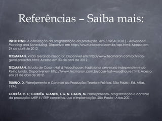 Referências – Saiba mais:
INFOTREND. A otimização da programação da produção. APS ( PREACTOR ) - Advanced
Planning and Scheduling. Disponível em http://www.infotrend.com.br/aps.html; Acesso em
24 de abril de 2012

TECMARAN. Visão Geral do Preactor. Disponível em http://www.tecmaran.com.br/visao-
geral-preactor.html; Acesso em 23 de abril de 2012.

TECMARAN. Estudo de Caso - Hall & Woodhouse: tradicional cervejaria independente do
Reino Unido. Disponível em http://www.tecmaran.com.br/case-hall-woodhouse.html; Acesso
em 23 de abril de 2012.

TUBINO, D. Planejamento e Controle da Produção: Teoria e Prática. São Paulo : Ed. Atlas,
1994.

CORRÊA, H. L.; CORRÊA, GIANESI, I. G. N. CAON, M. Planejamento, programação e controle
da produção: MRP II / ERP conceitos, uso e implantação. São Paulo : Atlas.2001.
 