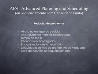 APS - Advanced Planning and Scheduling
  (ou Sequenciamento com Capacidade Finita)

                 Redução de problemas

    •    Atraso na entrega do pedidos.
    •    Alto volume de material na produção.
    •    Tempo de setup.
    •    Recursos sobrecarregados.
    •    Estoque maior que o necessário.
    •    Dificuldades devido ao grande Mix de Produção.
    •    Falta de controle no sequenciamento.
 