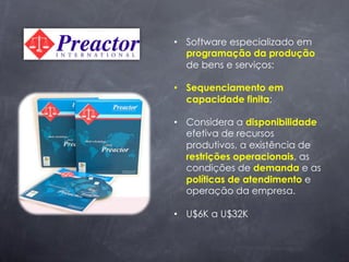 •  Software especializado em
   programação da produção
   de bens e serviços;

•  Sequenciamento em
   capacidade finita;

•  Considera a disponibilidade
   efetiva de recursos
   produtivos, a existência de
   restrições operacionais, as
   condições de demanda e as
   políticas de atendimento e
   operação da empresa.

•  U$6K a U$32K
 