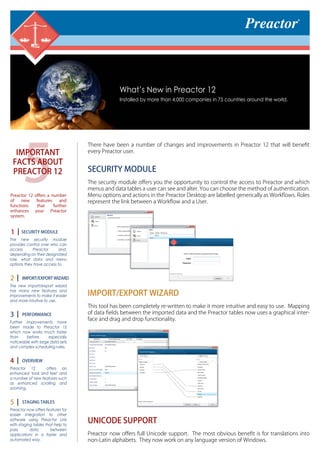 5
IMPORTANT
FACTS ABOUT
PREACTOR 12
Preactor 12 oﬀers a number
of new features and
functions that further
enhances your Preactor
system.
SECURITY MODULE
The new security module
provides control over who can
access Preactor and,
depending on their designated
role, what data and menu
options they have access to.
IMPORT/EXPORT WIZARD
The new import/export wizard
has many new features and
improvements to make it easier
and more intuitive to use.
PERFORMANCE
Further improvements have
been made to Preactor 12
which now works much faster
than before, especially
noticeable with large data sets
and complex scheduling rules.
OVERVIEW
Preactor 12 offers an
enhanced ‘look and feel’ and
a number of new features such
as enhanced scrolling and
zooming.
STAGING TABLES
Preactor now offers features for
easier integration to other
software using Preactor Link
with staging tables that help to
pass data between
applications in a faster and
automated way.
1
2
3
4
5
There have been a number of changes and improvements in Preactor 12 that will beneﬁt
every Preactor user.
SECURITY MODULE
The security module oﬀers you the opportunity to control the access to Preactor and which
menus and data tables a user can see and alter. You can choose the method of authentication.
Menu options and actions in the Preactor Desktop are labelled generically as Workﬂows. Roles
represent the link between a Workﬂow and a User.
IMPORT/EXPORT WIZARD
This tool has been completely re-written to make it more intuitive and easy to use. Mapping
of data ﬁelds between the imported data and the Preactor tables now uses a graphical inter-
face and drag and drop functionality.
UNICODE SUPPORT
Preactor now oﬀers full Unicode support. The most obvious beneﬁt is for translations into
non-Latin alphabets. They now work on any language version of Windows.
What’s New in Preactor 12
Installed by more than 4,000 companies in 75 countries around the world.
 