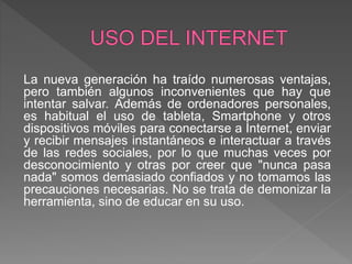 La nueva generación ha traído numerosas ventajas,
pero también algunos inconvenientes que hay que
intentar salvar. Además de ordenadores personales,
es habitual el uso de tableta, Smartphone y otros
dispositivos móviles para conectarse a Internet, enviar
y recibir mensajes instantáneos e interactuar a través
de las redes sociales, por lo que muchas veces por
desconocimiento y otras por creer que "nunca pasa
nada" somos demasiado confiados y no tomamos las
precauciones necesarias. No se trata de demonizar la
herramienta, sino de educar en su uso.
 